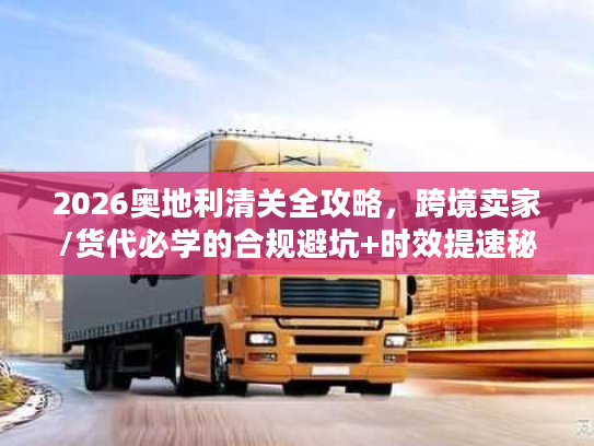 2026奥地利清关全攻略，跨境卖家/货代必学的合规避坑+时效提速秘籍