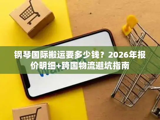 钢琴国际搬运要多少钱？2026年报价明细+跨国物流避坑指南