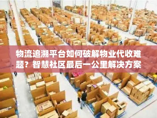 物流追溯平台如何破解物业代收难题？智慧社区最后一公里解决方案