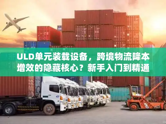 ULD单元装载设备，跨境物流降本增效的隐藏核心？新手入门到精通全指南