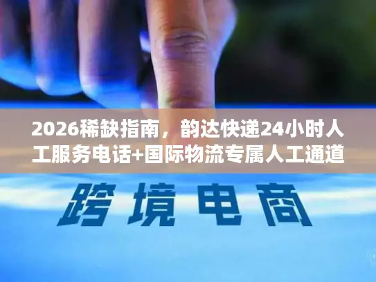 2026稀缺指南，韵达快递24小时人工服务电话+国际物流专属人工通道全攻略