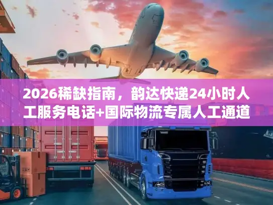 2026稀缺指南，韵达快递24小时人工服务电话+国际物流专属人工通道全攻略