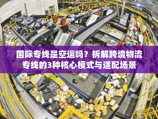 国际专线是空运吗？拆解跨境物流专线的3种核心模式与适配场景