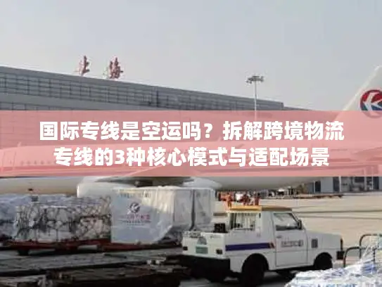 国际专线是空运吗？拆解跨境物流专线的3种核心模式与适配场景