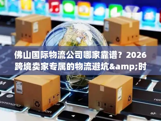佛山国际物流公司哪家靠谱？2026跨境卖家专属的物流避坑&时效攻略