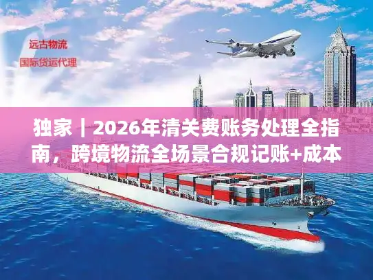 独家|2026年清关费账务处理全指南,跨境物流全场景合规记账+成本优化技巧 独家|2026年清关费账务处理全指南,跨境物流全场景合规记账+成本优化技巧