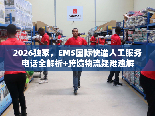 2026独家，EMS国际快递人工服务电话全解析+跨境物流疑难速解