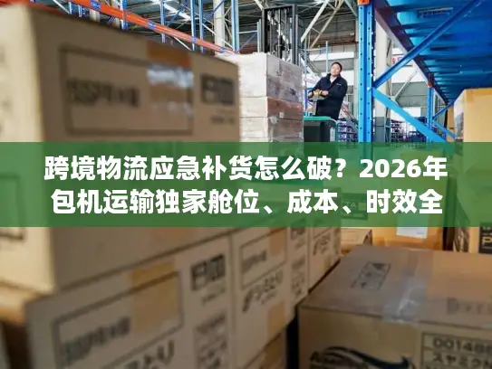 跨境物流应急补货怎么破？2026年包机运输独家舱位、成本、时效全攻略