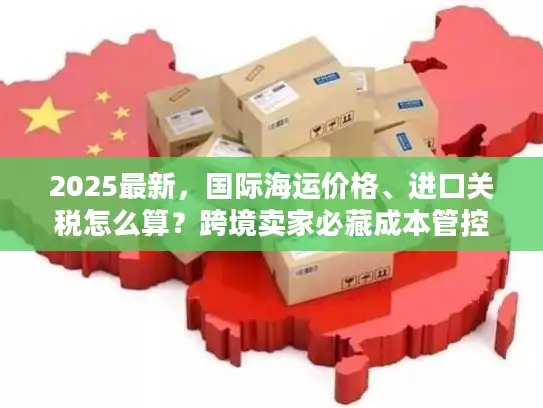 2025最新，国际海运价格、进口关税怎么算？跨境卖家必藏成本管控手册