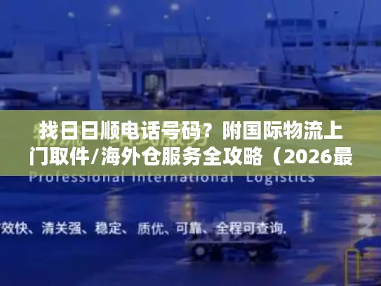 找日日顺电话号码？附国际物流上门取件/海外仓服务全攻略（2026最新）