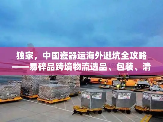 独家，中国瓷器运海外避坑全攻略——易碎品跨境物流选品、包装、清关实战拆解