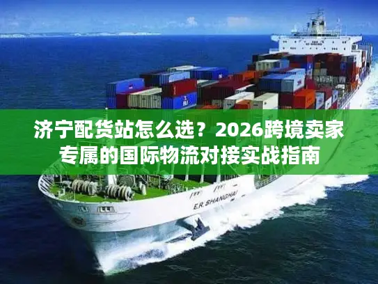济宁配货站怎么选？2026跨境卖家专属的国际物流对接实战指南