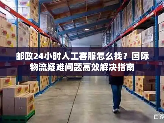 邮政24小时人工客服怎么找？国际物流疑难问题高效解决指南