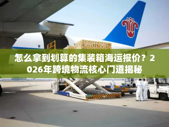 怎么拿到划算的集装箱海运报价？2026年跨境物流核心门道揭秘
