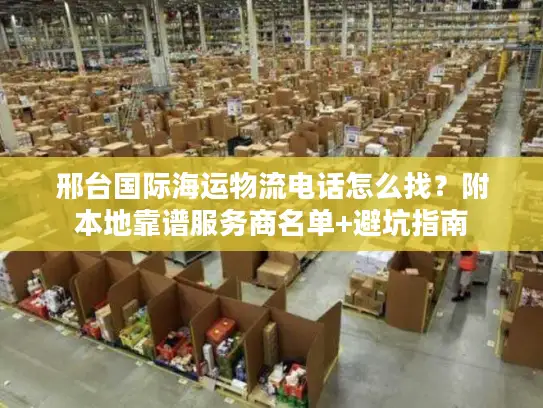 邢台国际海运物流电话怎么找？附本地靠谱服务商名单+避坑指南