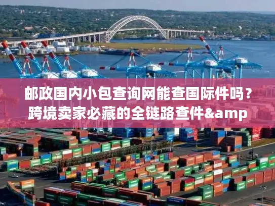 邮政国内小包查询网能查国际件吗？跨境卖家必藏的全链路查件&服务攻略