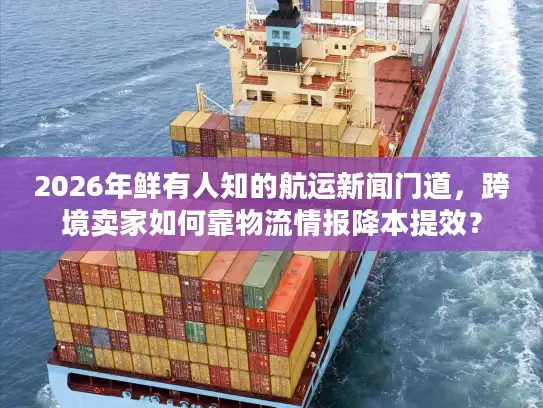 2026年鲜有人知的航运新闻门道，跨境卖家如何靠物流情报降本提效？