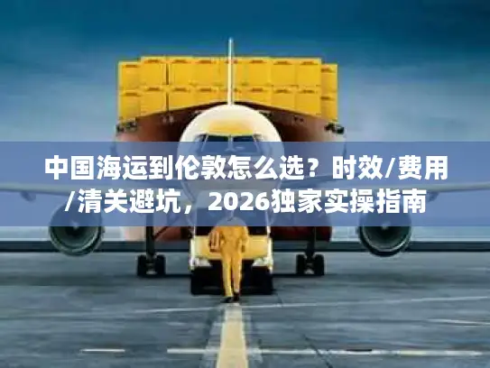 中国海运到伦敦怎么选？时效/费用/清关避坑，2026独家实操指南