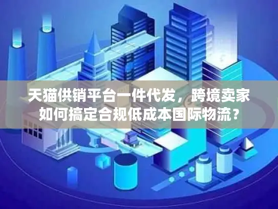 天猫供销平台一件代发，跨境卖家如何搞定合规低成本国际物流？