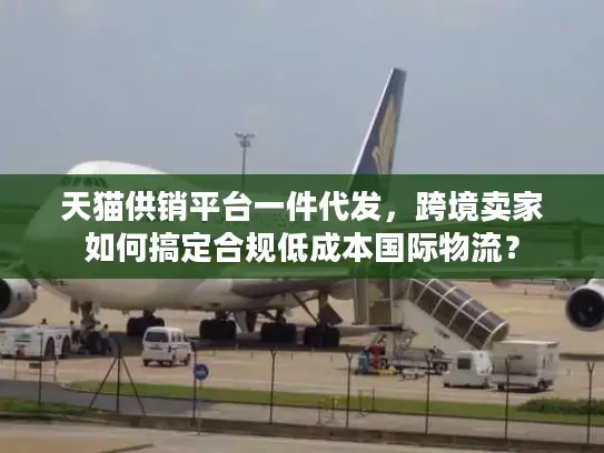 天猫供销平台一件代发，跨境卖家如何搞定合规低成本国际物流？