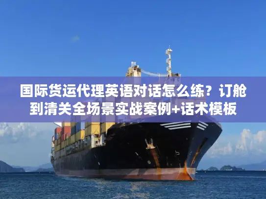 国际货运代理英语对话怎么练？订舱到清关全场景实战案例+话术模板