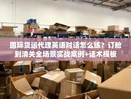 国际货运代理英语对话怎么练？订舱到清关全场景实战案例+话术模板