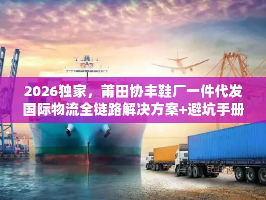 2026独家，莆田协丰鞋厂一件代发国际物流全链路解决方案+避坑手册