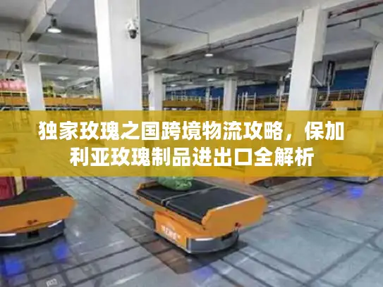 独家玫瑰之国跨境物流攻略，保加利亚玫瑰制品进出口全解析