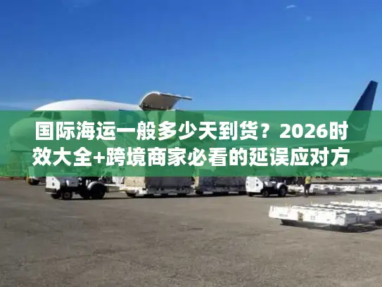 国际海运一般多少天到货？2026时效大全+跨境商家必看的延误应对方案