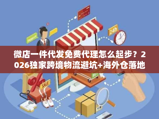 微店一件代发免费代理怎么起步？2026独家跨境物流避坑+海外仓落地案例
