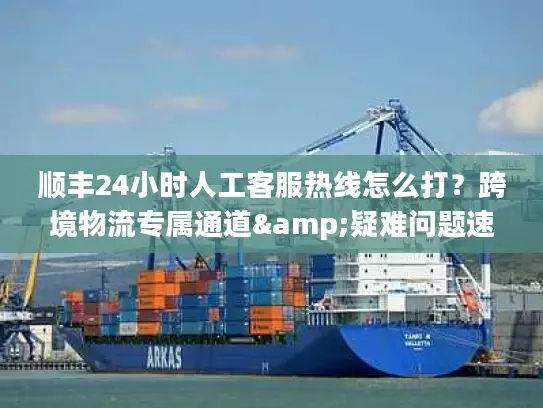 顺丰24小时人工客服热线怎么打？跨境物流专属通道&疑难问题速解