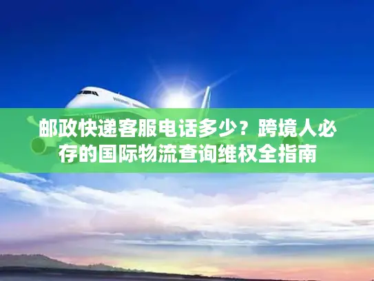 邮政快递客服电话多少？跨境人必存的国际物流查询维权全指南