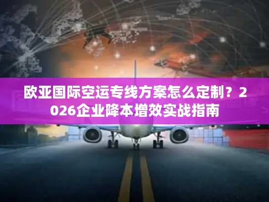 欧亚国际空运专线方案怎么定制？2026企业降本增效实战指南