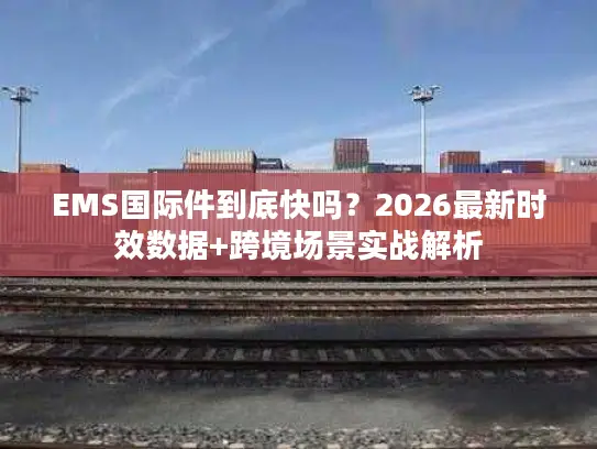EMS国际件到底快吗？2026最新时效数据+跨境场景实战解析