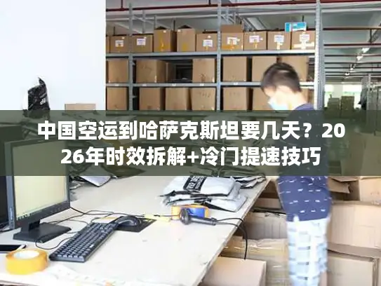 中国空运到哈萨克斯坦要几天？2026年时效拆解+冷门提速技巧