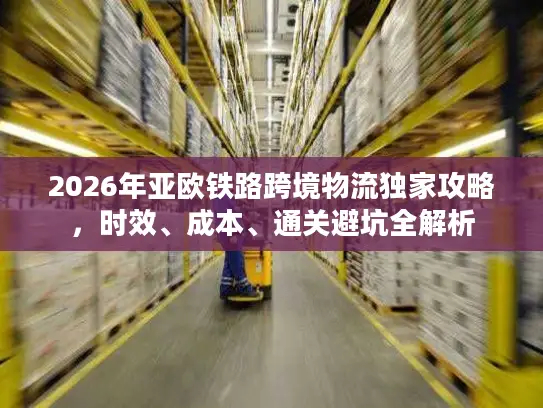 2026年亚欧铁路跨境物流独家攻略，时效、成本、通关避坑全解析
