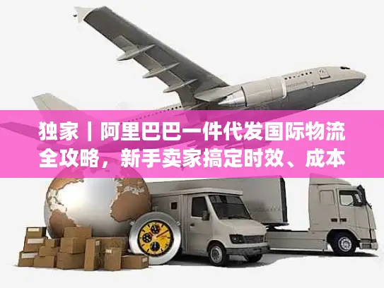 独家｜阿里巴巴一件代发国际物流全攻略，新手卖家搞定时效、成本与合规的实操门道