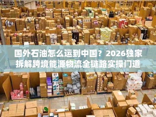 国外石油怎么运到中国?2026独家拆解跨境能源物流全链路实操门道 国外石油怎么运到中国?2026独家拆解跨境能源物流全链路实操门道