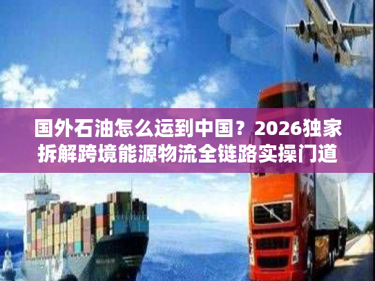 国外石油怎么运到中国？2026独家拆解跨境能源物流全链路实操门道