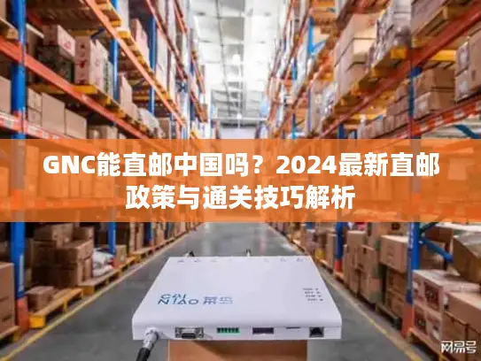 GNC能直邮中国吗？2024最新直邮政策与通关技巧解析