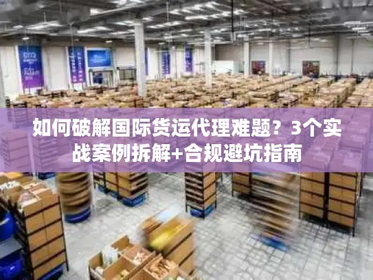 如何破解国际货运代理难题？3个实战案例拆解+合规避坑指南