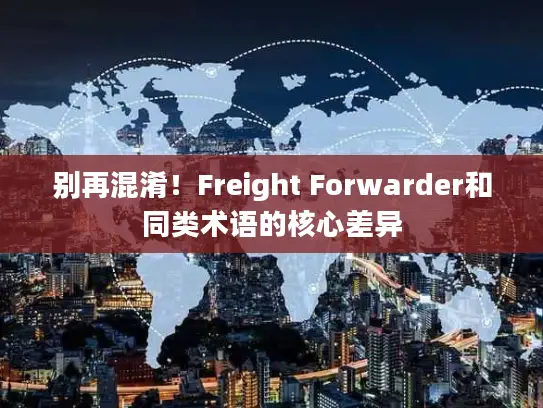 别再混淆！Freight Forwarder和同类术语的核心差异
