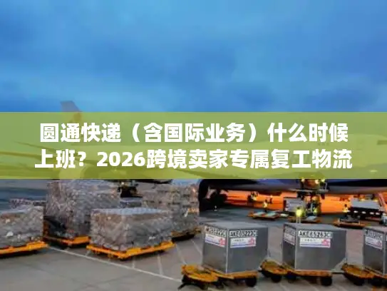 圆通快递（含国际业务）什么时候上班？2026跨境卖家专属复工物流时效指南