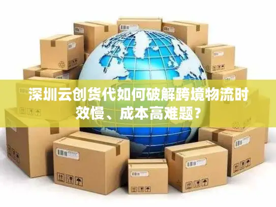 深圳云创货代如何破解跨境物流时效慢、成本高难题？