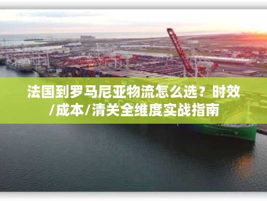 法国到罗马尼亚物流怎么选？时效/成本/清关全维度实战指南