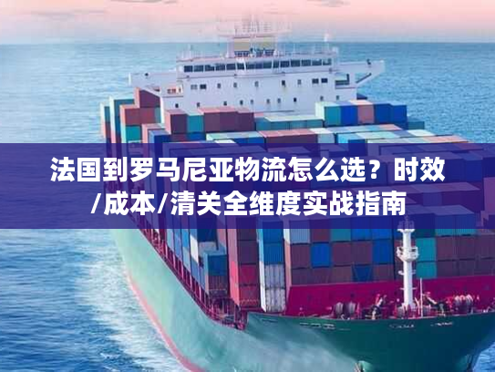 法国到罗马尼亚物流怎么选？时效/成本/清关全维度实战指南