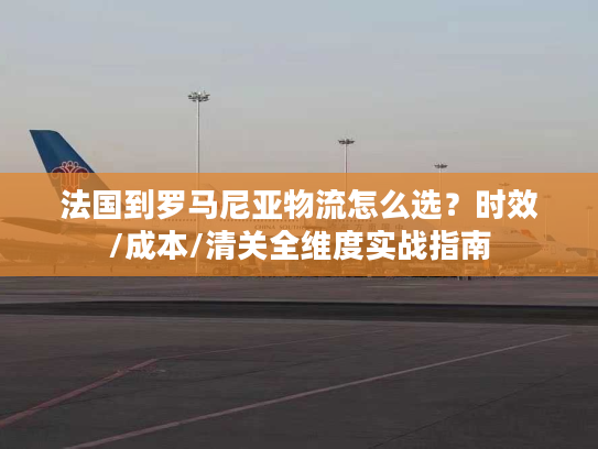 法国到罗马尼亚物流怎么选？时效/成本/清关全维度实战指南