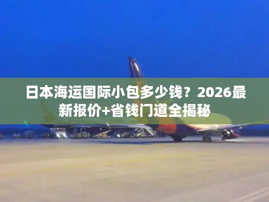 日本海运国际小包多少钱？2026最新报价+省钱门道全揭秘