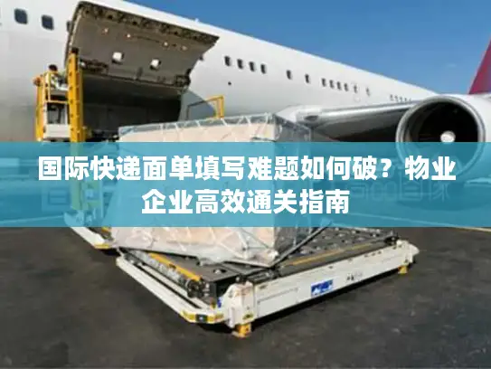 国际快递面单填写难题如何破？物业企业高效通关指南