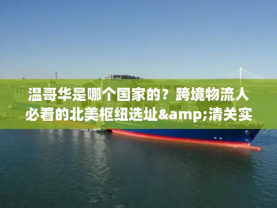 温哥华是哪个国家的？跨境物流人必看的北美枢纽选址&清关实操指南